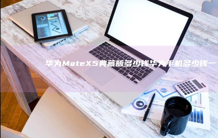 华为Mate X5典藏版多少钱华为手机多少钱一台「华为Mate X5典藏版多少钱」